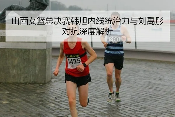山西女篮总决赛韩旭内线统治力与刘禹彤对抗深度解析