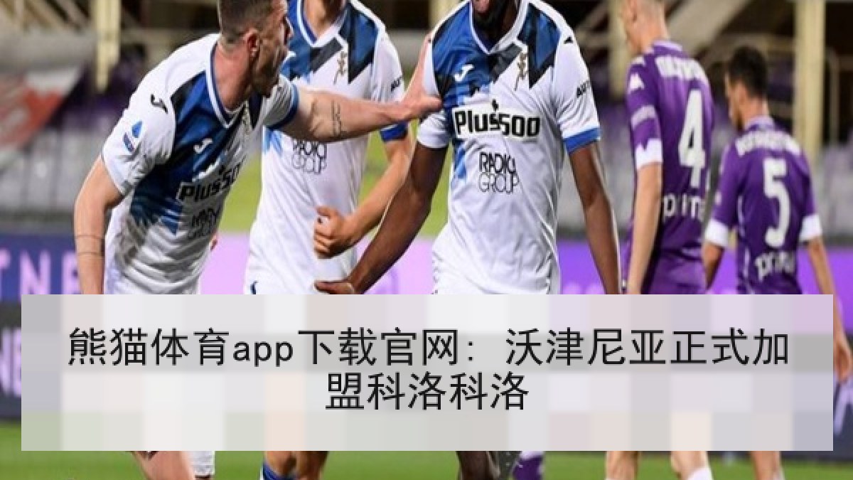 熊猫体育app下载官网: 沃津尼亚正式加盟科洛科洛 熊猫体育app下载官网: 沃津尼亚正式加盟科洛科洛