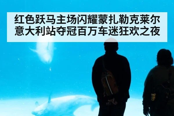 红色跃马主场闪耀蒙扎勒克莱尔意大利站夺冠百万车迷狂欢之夜